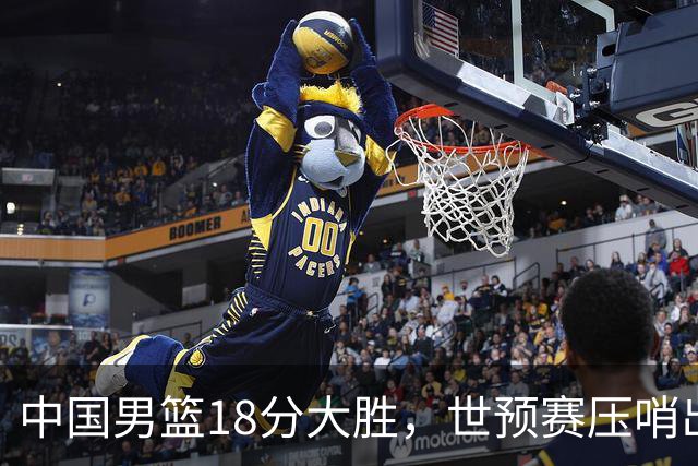 中国男篮18分大胜，世预赛压哨出线！剩一个悬念：日韩与联手做局