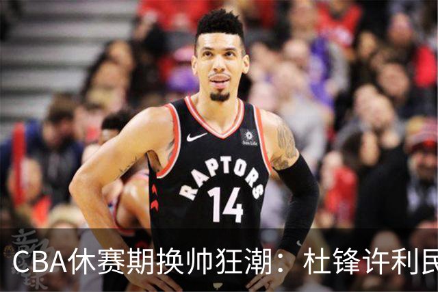 CBA休赛期换帅狂潮：杜锋许利民郑永刚潘江领衔离任 北控新主帅未官宣